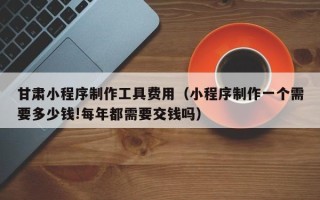 嘉兴甘肃小程序制作工具费用（小程序制作一个需要多少钱!每年都需要交钱吗）