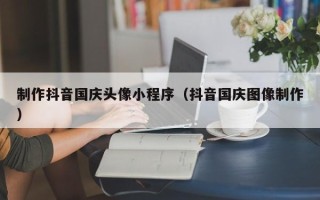 嘉兴制作抖音国庆头像小程序（抖音国庆图像制作）