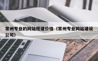 嘉兴常州专业的网站搭建价格（常州专业网站建设公司）