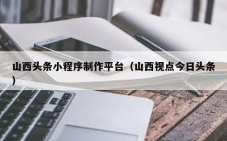 嘉兴山西头条小程序制作平台（山西视点今日头条）